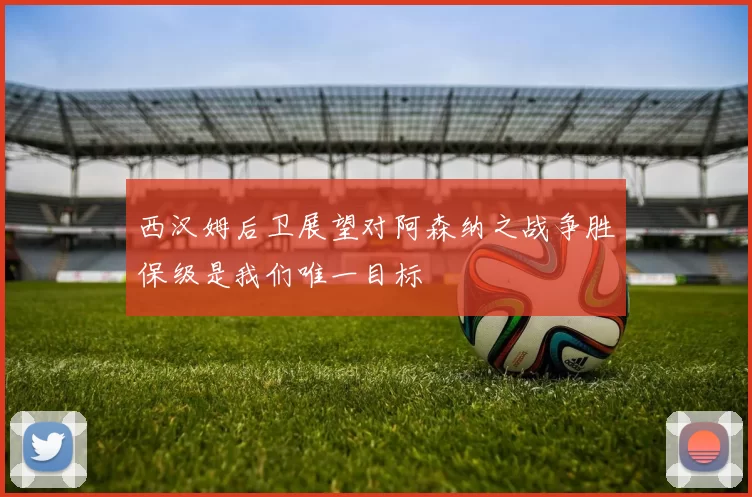 西汉姆后卫展望对阿森纳之战争胜保级是我们唯一目标