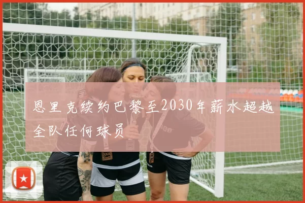 恩里克续约巴黎至2030年薪水超越全队任何球员