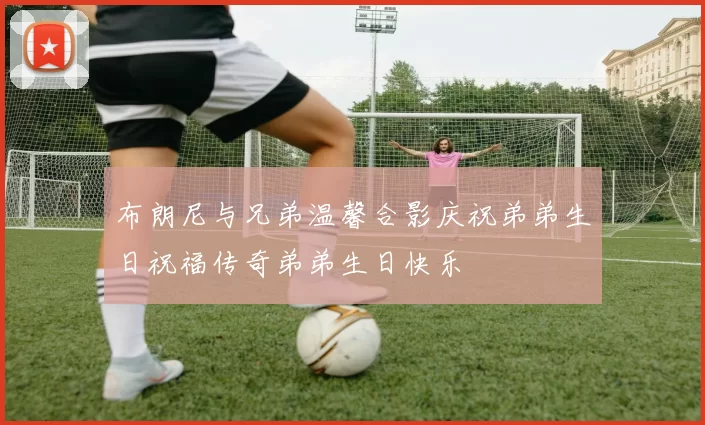 布朗尼与兄弟温馨合影庆祝弟弟生日祝福传奇弟弟生日快乐