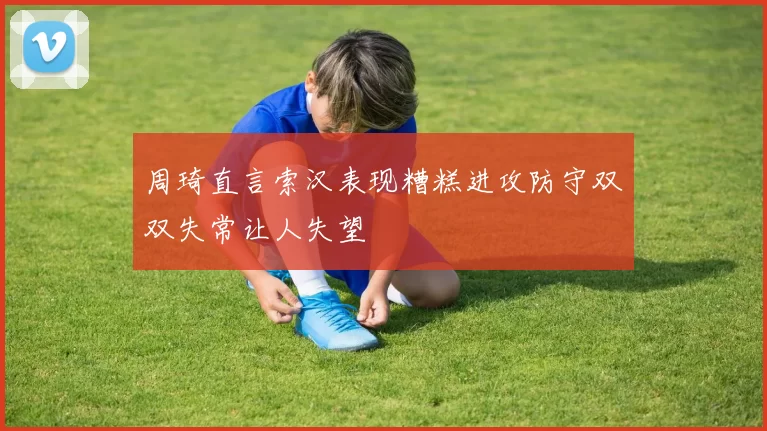 周琦直言索汉表现糟糕进攻防守双双失常让人失望