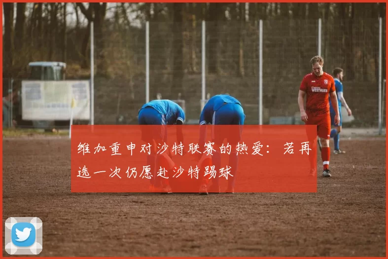 维加重申对沙特联赛的热爱：若再选一次仍愿赴沙特踢球