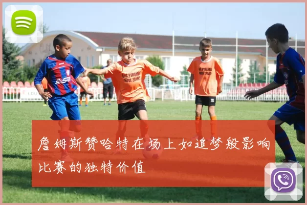 詹姆斯赞哈特在场上如追梦般影响比赛的独特价值