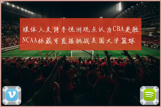 媒体人支持李悦洲观点认为CBA更胜NCAA林葳可直接挑战美国大学篮球
