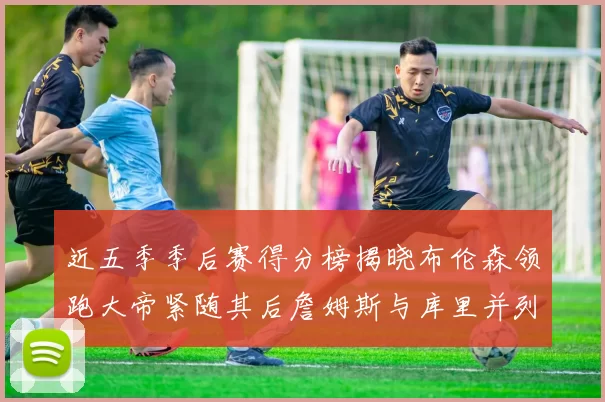 近五季季后赛得分榜揭晓布伦森领跑大帝紧随其后詹姆斯与库里并列第四