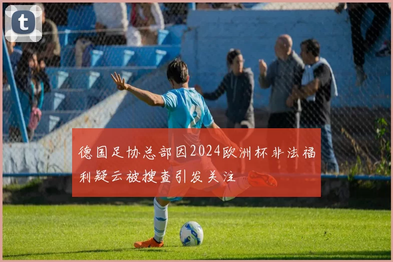 德国足协总部因2024欧洲杯非法福利疑云被搜查引发关注