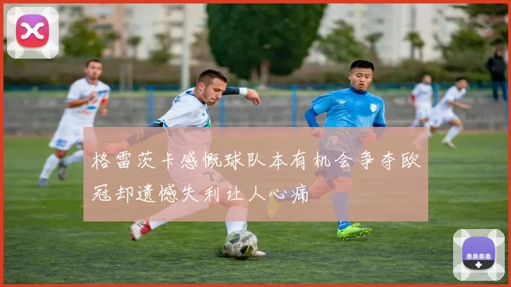 格雷茨卡感慨球队本有机会争夺欧冠却遗憾失利让人心痛