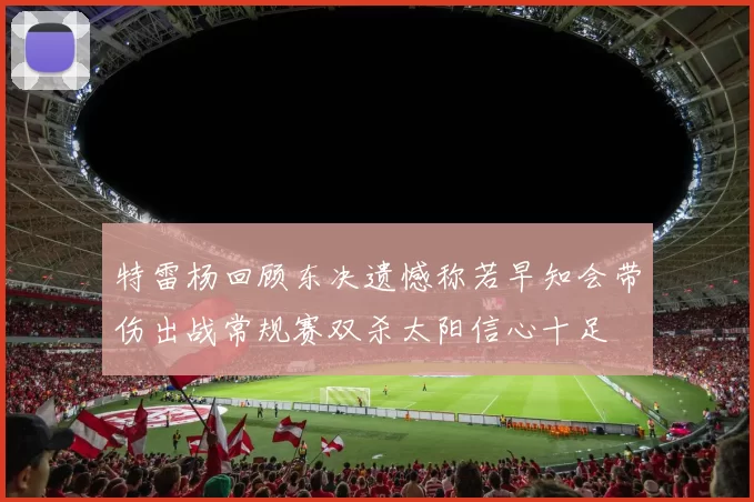 特雷杨回顾东决遗憾称若早知会带伤出战常规赛双杀太阳信心十足