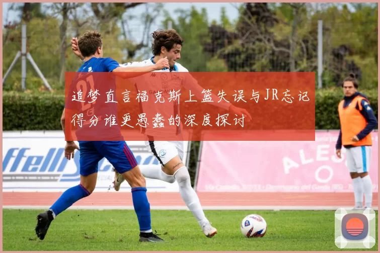追梦直言福克斯上篮失误与JR忘记得分谁更愚蠢的深度探讨