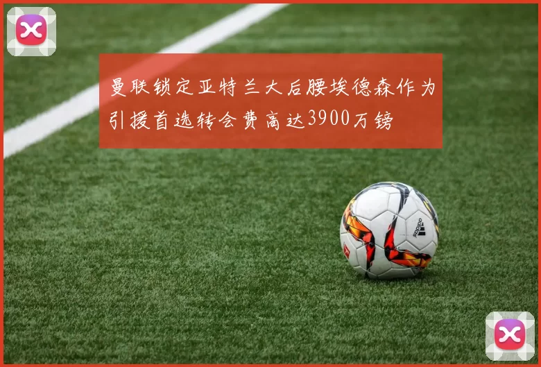 曼联锁定亚特兰大后腰埃德森作为引援首选转会费高达3900万镑