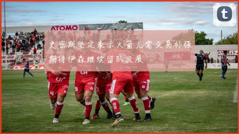 史密斯坚定表示火箭无需交易补强期待伊森继续留队发展