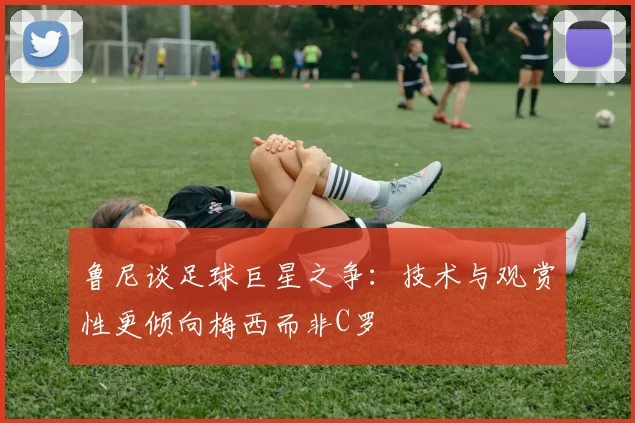 鲁尼谈足球巨星之争：技术与观赏性更倾向梅西而非C罗