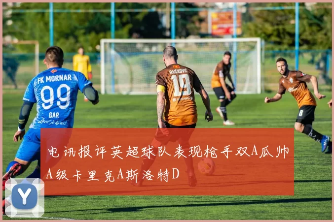 电讯报评英超球队表现枪手双A瓜帅A级卡里克A斯洛特D