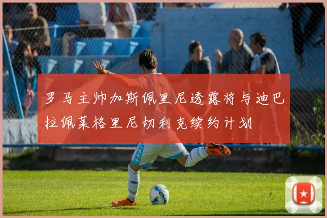罗马主帅加斯佩里尼透露将与迪巴拉佩莱格里尼切利克续约计划