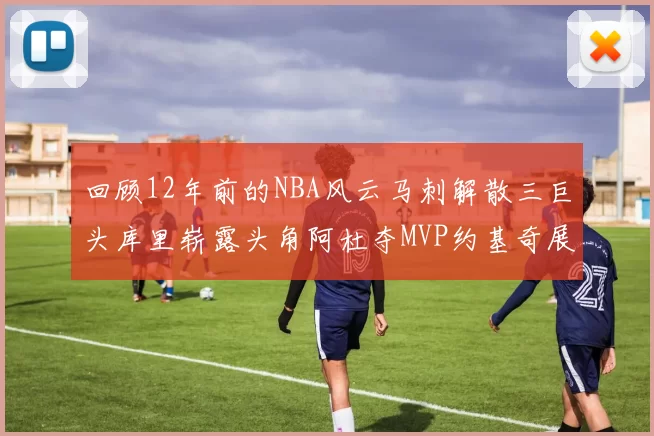 回顾12年前的NBA风云马刺解散三巨头库里崭露头角阿杜夺MVP约基奇展现天赋