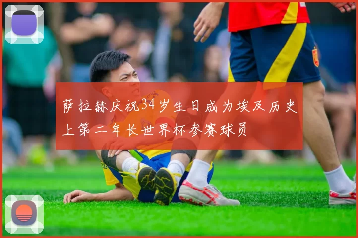 萨拉赫庆祝34岁生日成为埃及历史上第二年长世界杯参赛球员