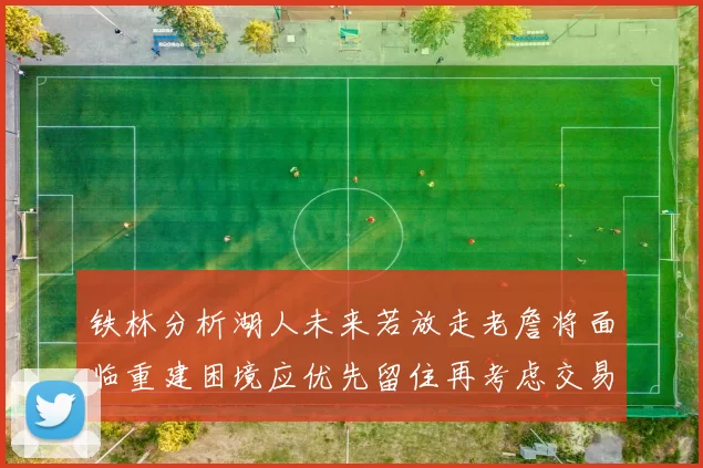 铁林分析湖人未来若放走老詹将面临重建困境应优先留住再考虑交易