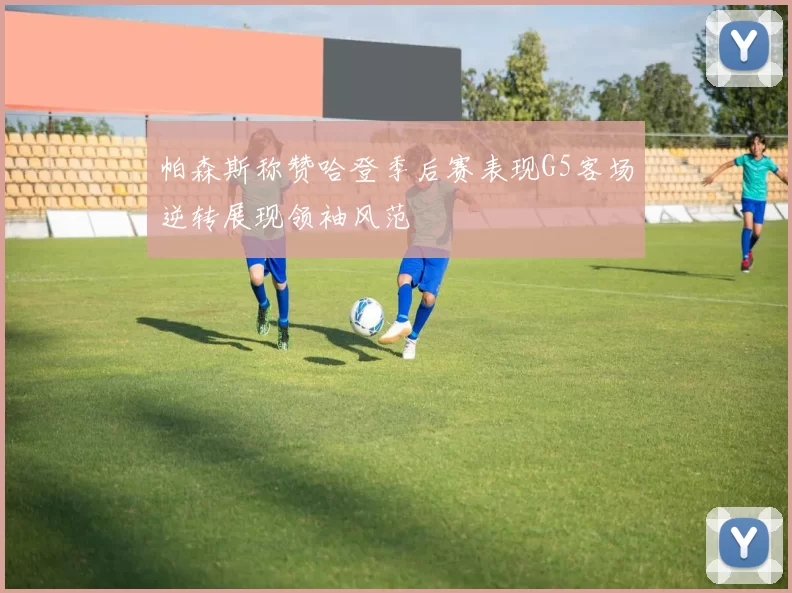 帕森斯称赞哈登季后赛表现G5客场逆转展现领袖风范